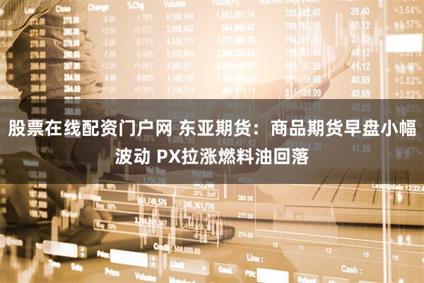 股票在线配资门户网 东亚期货：商品期货早盘小幅波动 PX拉涨燃料油回落