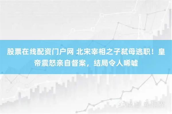 股票在线配资门户网 北宋宰相之子弑母逃职！皇帝震怒亲自督案，结局令人唏嘘