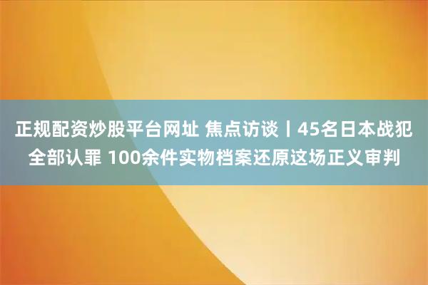 正规配资炒股平台网址 焦点访谈丨45名日本战犯全部认罪 100余件实物档案还原这场正义审判