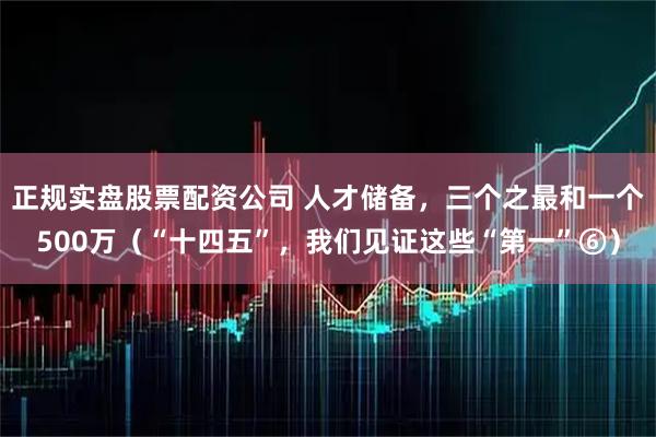 正规实盘股票配资公司 人才储备，三个之最和一个500万（“十四五”，我们见证这些“第一”⑥）