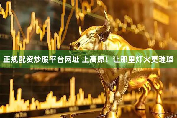 正规配资炒股平台网址 上高原！让那里灯火更璀璨