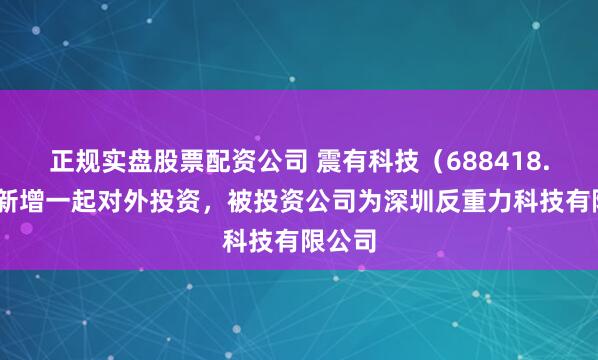 正规实盘股票配资公司 震有科技（688418.SH）新增一起对外投资，被投资公司为深圳反重力科技有限公司