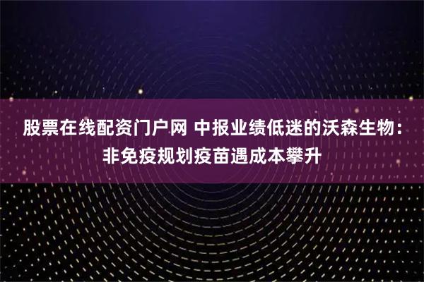 股票在线配资门户网 中报业绩低迷的沃森生物：非免疫规划疫苗遇成本攀升
