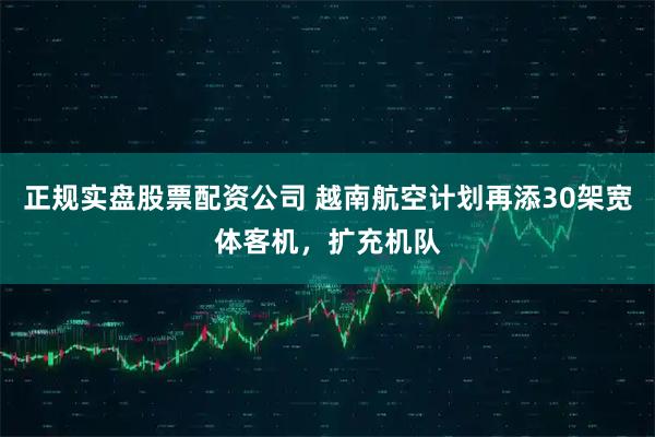 正规实盘股票配资公司 越南航空计划再添30架宽体客机，扩充机队