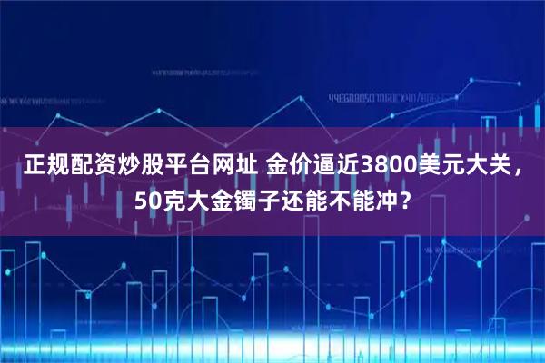 正规配资炒股平台网址 金价逼近3800美元大关，50克大金镯子还能不能冲？