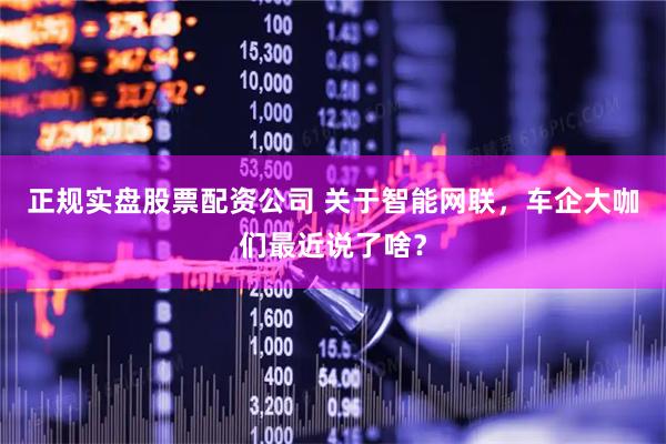 正规实盘股票配资公司 关于智能网联，车企大咖们最近说了啥？