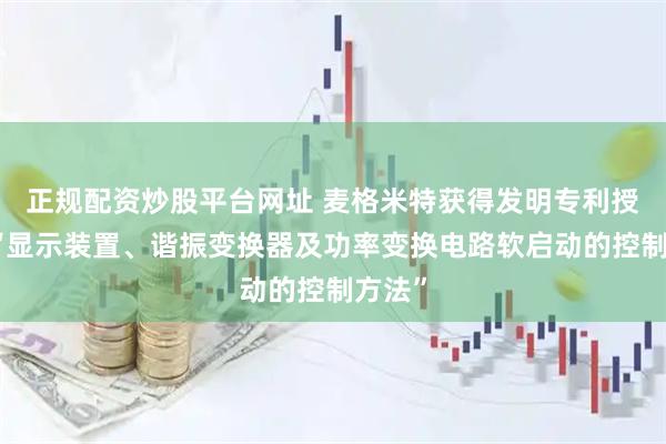 正规配资炒股平台网址 麦格米特获得发明专利授权：“显示装置、谐振变换器及功率变换电路软启动的控制方法”