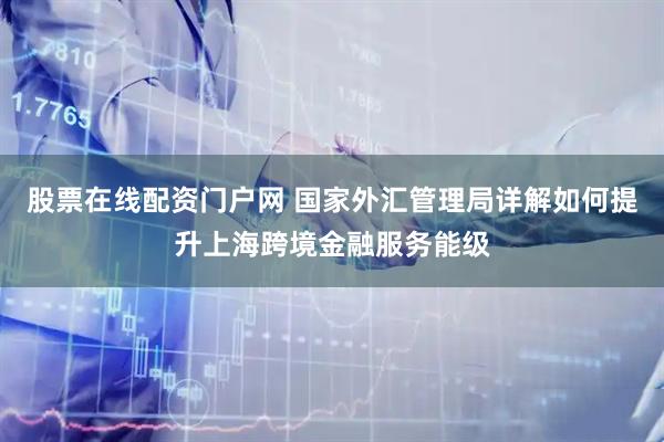 股票在线配资门户网 国家外汇管理局详解如何提升上海跨境金融服务能级