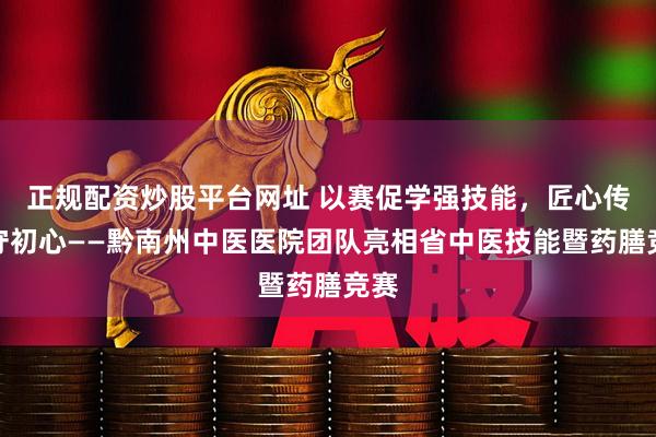 正规配资炒股平台网址 以赛促学强技能,匠心传承守初心——黔南州中医医院团队亮相省中医技能暨药膳竞赛