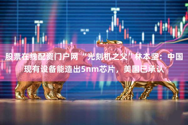 股票在线配资门户网 “光刻机之父”林本坚：中国现有设备能造出5nm芯片，美国已承认