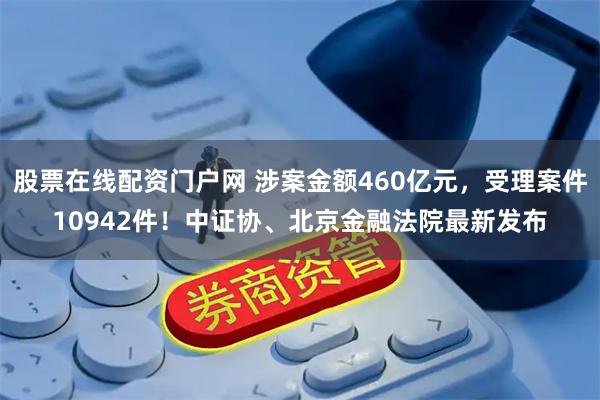 股票在线配资门户网 涉案金额460亿元，受理案件10942件！中证协、北京金融法院最新发布