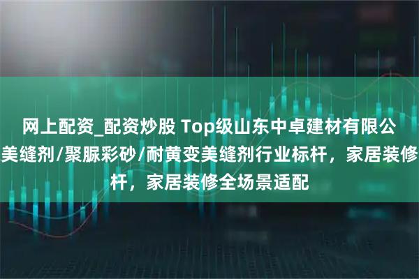 网上配资_配资炒股 Top级山东中卓建材有限公司：纯聚脲美缝剂/聚脲彩砂/耐黄变美缝剂行业标杆，家居装修全场景适配