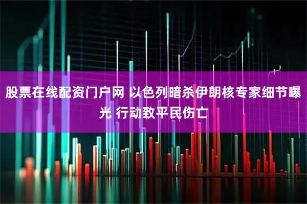股票在线配资门户网 以色列暗杀伊朗核专家细节曝光 行动致平民伤亡