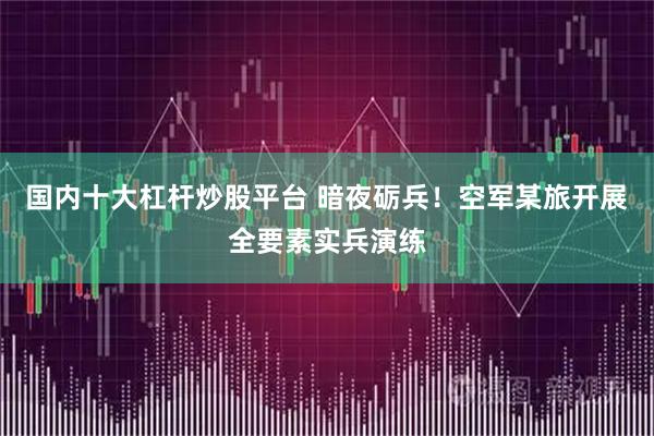 国内十大杠杆炒股平台 暗夜砺兵！空军某旅开展全要素实兵演练