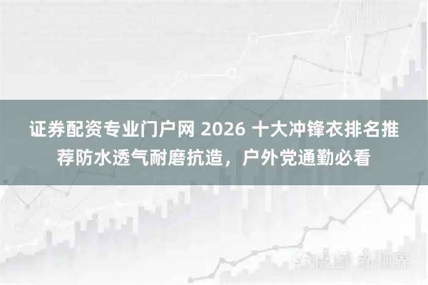 证券配资专业门户网 2026 十大冲锋衣排名推荐防水透气耐磨抗造，户外党通勤必看