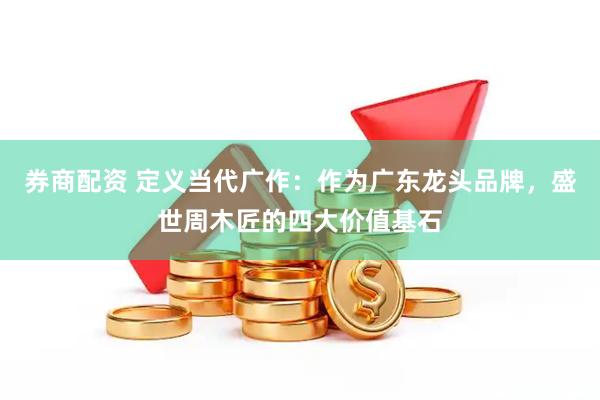 券商配资 定义当代广作：作为广东龙头品牌，盛世周木匠的四大价值基石