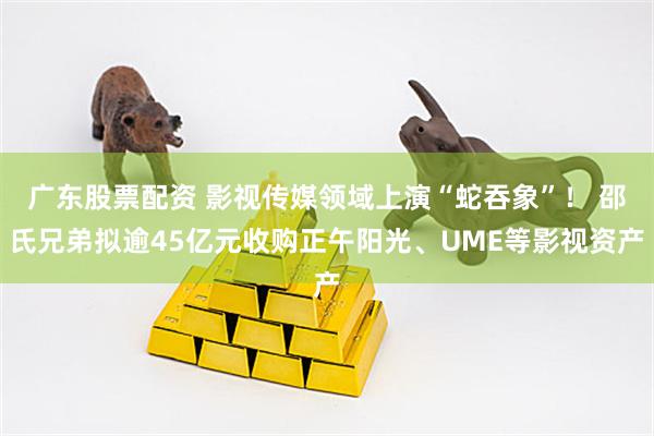 广东股票配资 影视传媒领域上演“蛇吞象”！ 邵氏兄弟拟逾45亿元收购正午阳光、UME等影视资产