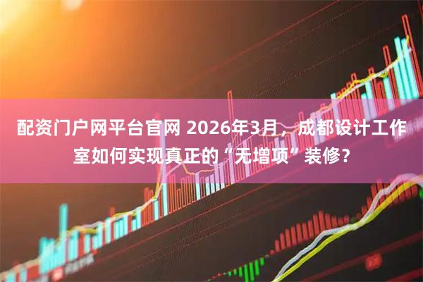 配资门户网平台官网 2026年3月，成都设计工作室如何实现真正的“无增项”装修？