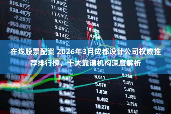 在线股票配资 2026年3月成都设计公司权威推荐排行榜，十大靠谱机构深度解析