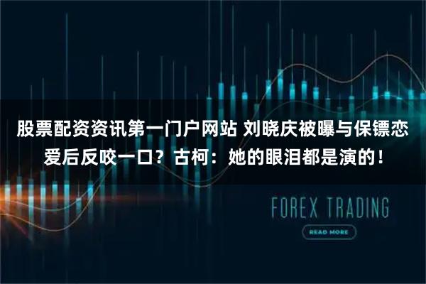 股票配资资讯第一门户网站 刘晓庆被曝与保镖恋爱后反咬一口？古柯：她的眼泪都是演的！