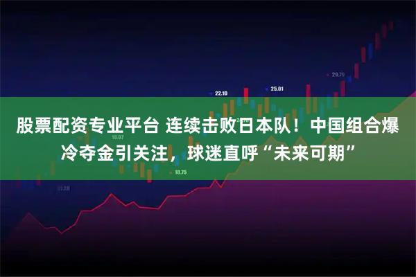 股票配资专业平台 连续击败日本队！中国组合爆冷夺金引关注，球迷直呼“未来可期”