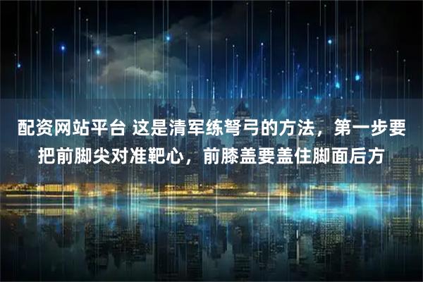配资网站平台 这是清军练弩弓的方法，第一步要把前脚尖对准靶心，前膝盖要盖住脚面后方