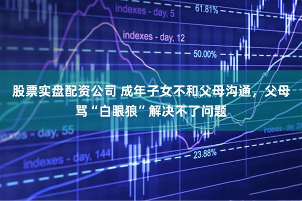 股票实盘配资公司 成年子女不和父母沟通，父母骂“白眼狼”解决不了问题
