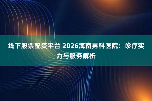 线下股票配资平台 2026海南男科医院：诊疗实力与服务解析