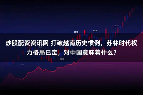 炒股配资资讯网 打破越南历史惯例，苏林时代权力格局已定，对中国意味着什么？