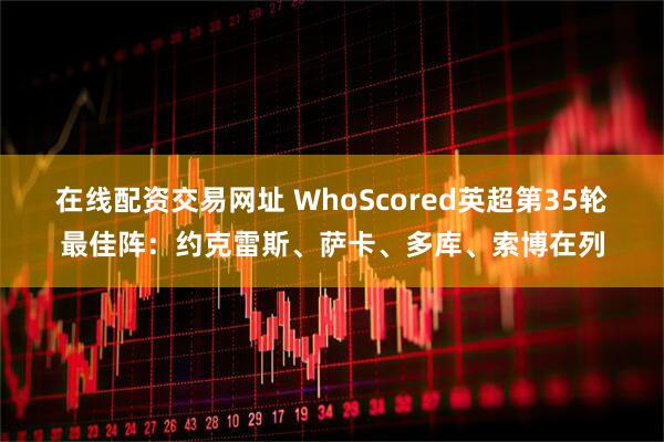 在线配资交易网址 WhoScored英超第35轮最佳阵：约克雷斯、萨卡、多库、索博在列