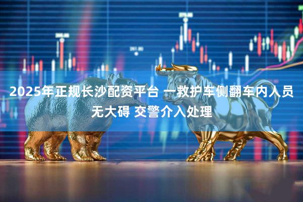 2025年正规长沙配资平台 一救护车侧翻车内人员无大碍 交警介入处理