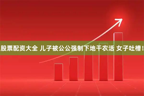 股票配资大全 儿子被公公强制下地干农活 女子吐槽！