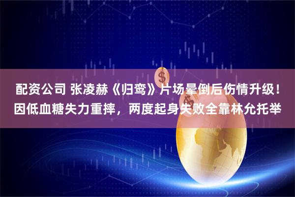 配资公司 张凌赫《归鸾》片场晕倒后伤情升级！因低血糖失力重摔，两度起身失败全靠林允托举