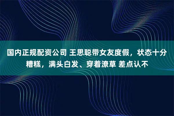 国内正规配资公司 王思聪带女友度假，状态十分糟糕，满头白发、穿着潦草 差点认不