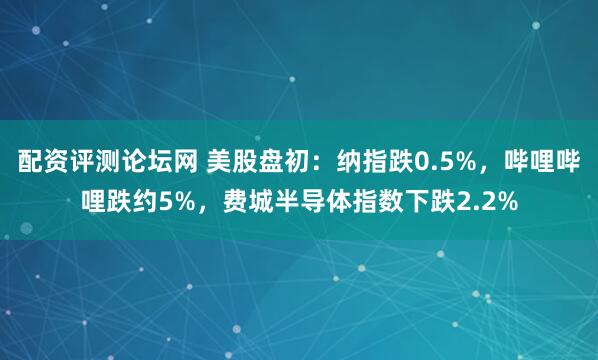 配资评测论坛网 美股盘初：纳指跌0.5%，哔哩哔哩跌约5%，费城半导体指数下跌2.2%