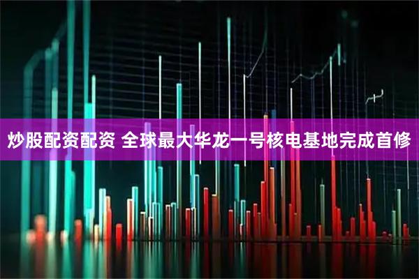 炒股配资配资 全球最大华龙一号核电基地完成首修