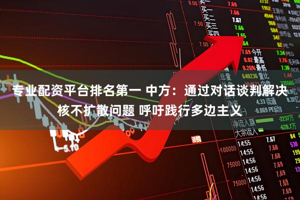 专业配资平台排名第一 中方：通过对话谈判解决核不扩散问题 呼吁践行多边主义