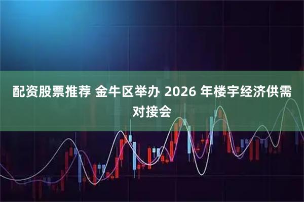 配资股票推荐 金牛区举办 2026 年楼宇经济供需对接会