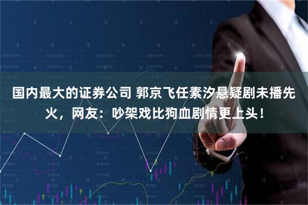 国内最大的证券公司 郭京飞任素汐悬疑剧未播先火,网友:吵架戏比狗血剧情更上头!