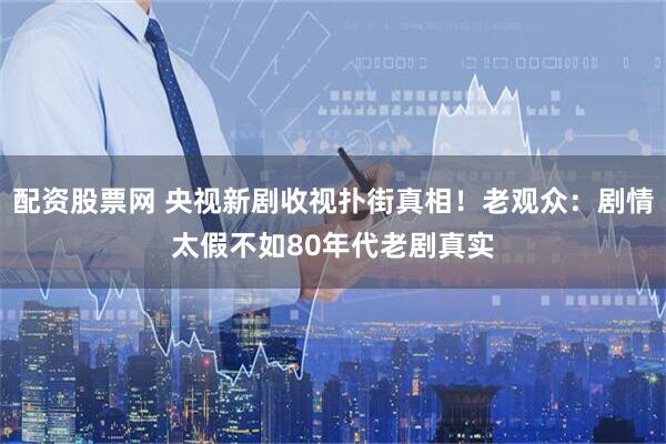 配资股票网 央视新剧收视扑街真相！老观众：剧情太假不如80年代老剧真实
