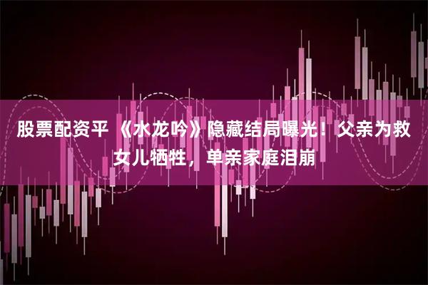 股票配资平 《水龙吟》隐藏结局曝光！父亲为救女儿牺牲，单亲家庭泪崩